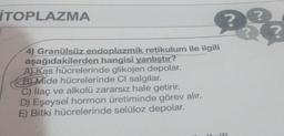 TOPLAZMA
?
??
?
4) Granülsüz endoplazmik retikulum ile ilgili
aşağıdakilerden hangisi yanlıştır?
A) Kas hücrelerinde glikojen depolar.
Bi Mide hücrelerinde Cl salgılar.
C) İlaç ve alkolü zararsız hale getirir.
D) Eşeysel hormon üretiminde görev alır.
E) Bitki hücrelerinde selüloz depolar.
SH
