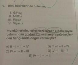 9. Bitki hücrelerinde bulunan,
1. Glikoz
II. Maltoz
III. Riboz
IV. Nişasta
moleküllerinin, içerdikleri karbon atomu sayısı
bakımından çoktan aza sıralanışı aşağıdakiler-
den hangisinde doğru verilmiştir?
A) II - I-III-IV
B) III - | - || - IV
C) IV - 1 - 11 - III
D) IV-I-III-
E) IV - 11 - 1- III