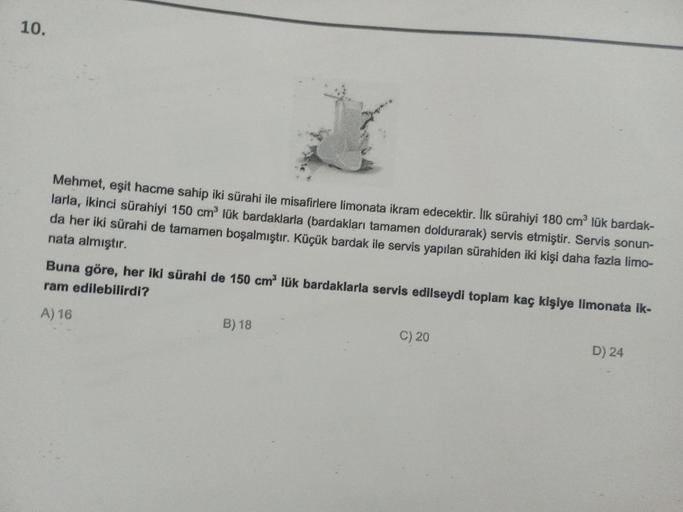 10.
Mehmet, eşit hacme sahip iki sürahi ile misafirlere limonata ikram edecektir. Ilk sürahiyi 180 cmº lük bardak-
larla, ikinci sürahiyi 150 cm lük bardaklarla (bardakları tamamen doldurarak) servis etmiştir. Servis sonun-
da her iki sürahi de tamamen boş