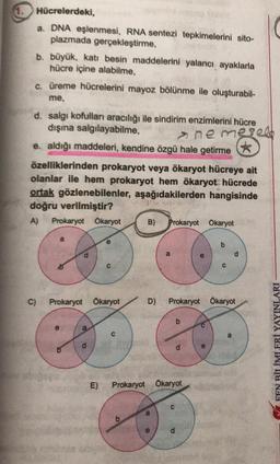 1. Hücrelerdeki,
a. DNA eşlenmesi, RNA sentezi tepkimelerini sito-
plazmada gerçekleştirme,
b. büyük, katı besin maddelerini yalancı ayaklarla
hücre içine alabilme,
a üreme hücrelerini mayoz bölünme ile oluşturabil-
me,
nemegeld
d. salgı kofulları aracılığı ile sindirim enzimlerini hücre
dışına salgılayabilme,
e. aldığı maddeleri, kendine özgü hale getirme
*
özelliklerinden prokaryot veya ökaryot hücreye ait
olanlar ile hem prokaryot hem ökaryot hücrede
ortak gözlenebilenler, aşağıdakilerden hangisinde
doğru verilmiştir?
A) Prokaryot Okaryot B) Prokaryot Okaryot
a
e
b
is
a
d
C
C)
Prokaryot Ökaryot
D)
Prokaryot Okaryot
a
a
d
Y FEN BİLİMLERİ YAYINLARI
sim
E)
Prokaryot Ökaryot
C
a
e
d