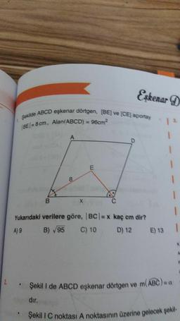 Şekilde ABCD eşkenar dörtgen, (BE) ve (CE) açortay
BE/= 8 cm, Alan(ABCD) = 96cm
Şekili C noktası A noktasının üzerine gelecek şekil
Eskenar D
A
1
1
E
8
1
1
B
X
1
Yukarıdaki verilere göre, BC/= x kaç cm dir?
A) 9
B) 95
C) 10
D) 12
E) 13
2
Şekil I de ABCD eşkenar dörtgen ve m(ABC)
dır.