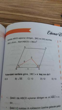 Şekilde ABCD eşkenar dörtgen, (BE) ve (CE) açortay
BE/= 8 cm, Alan(ABCD) = 96cm
Şekili C noktası A noktasının üzerine gelecek şekil
Eskenar D
A
1
1
E
8
1
1
B
X
1
Yukarıdaki verilere göre, BC/= x kaç cm dir?
A) 9
B) 95
C) 10
D) 12
E) 13
2
Şekil I de ABCD eşkenar dörtgen ve m(ABC)
dır.
