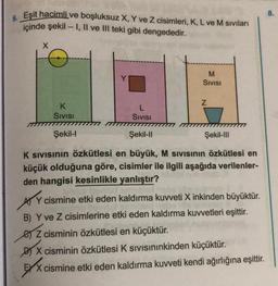 6. Eşit hacimli ve boşluksuz X, Y ve Z cisimleri, K, L ve M sıvıları
içinde şekil - 1, Il ve III teki gibi dengededir.
X
M
Sivisi
Z
K
Sivisi
L
Sivisi
Şekil-I
Şekil-11
Şekil-111
K sivisinin özkütlesi en büyük, M sivisinin özkütlesi en
küçük olduğuna göre, cisimler ile ilgili aşağıda verilenler-
den hangisi kesinlikle yanlıştır?
Ay cismine etki eden kaldırma kuvveti X inkinden büyüktür.
B) Y ve Z cisimlerine etki eden kaldırma kuvvetleri eşittir.
e z cisminin özkütlesi en küçüktür.
Do X cisminin özkütlesi K sivisininkinden küçüktür.
EXX cismine etki eden kaldırma kuvveti kendi ağırlığına eşittir.