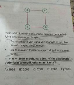 B.
a
Yukarıdaki karenin köşelerinde bulunan çemberlerin
içine birer rakam yazılmıştır.
Bu rakamların yan yana yazılmasıyla m dört ba-
samaklı sayısı oluşturuluyor.
Bu rakamların toplanmasıyla n doğal sayısı olu-
şuyor.
m + n = 2019 olduğuna göre, m'nin alabileceği
değerlerin aritmetik ortalaması kaçtır?
A) 1999
B) 2003
C) 2004 D) 2007
E) 2009