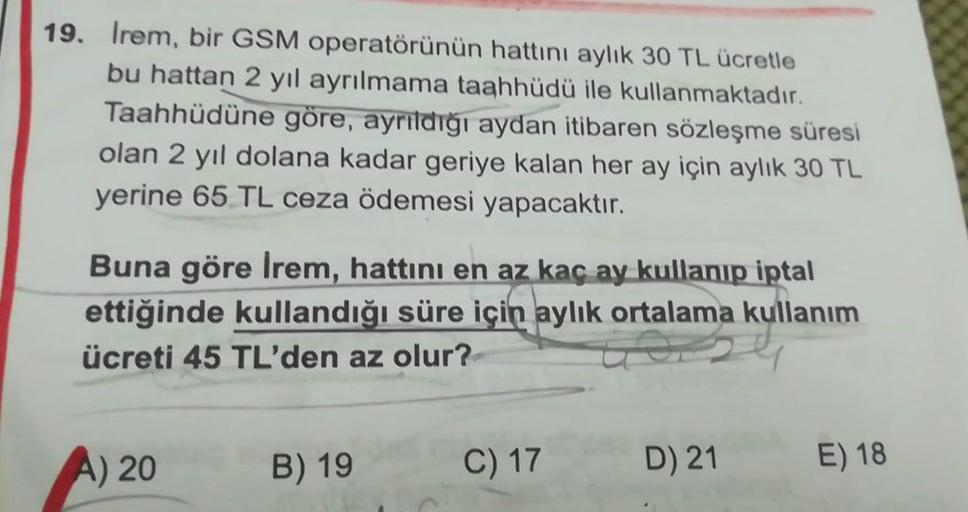 19. Irem, bir GSM operatörünün hattını aylık 30 TL ücretle
bu hattan 2 yıl ayrılmama taahhüdü ile kullanmaktadır.
Taahhüdüne göre, ayrildiği aydan itibaren sözleşme süresi
olan 2 yıl dolana kadar geriye kalan her ay için aylık 30 TL
yerine 65 TL ceza ödeme