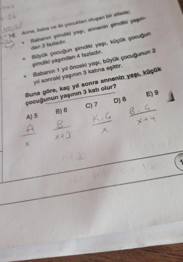 6-22
75. Anne, baba ve iki çocuktan oluşan bir ailede;
Babanın şimdiki yaşı, annenin şimdiki yaşın
dan 3 fazladır.
Büyük pocuğun şimdiki yaşı, küçük çocuğun
şimdiki yaşından 4 fazladır.
Babanın 1 yıl önceki yaşı, büyük çocuğunun 2
yıl sonraki yaşının 3 kat