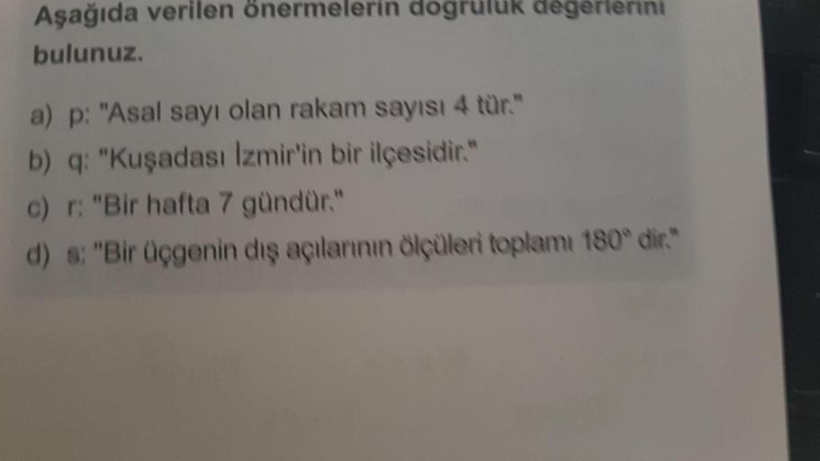 Aşağıda verilen önermelerin dogruluk degerlerini
bulunuz.
a) p: "Asal sayı olan rakam sayısı 4 tür."
b) q: "Kuşadası İzmir'in bir ilçesidir."
c) r: "Bir hafta 7 gündür."
d) s: "Bir üçgenin dış açılarının ölçüleri toplamı 180° dir."