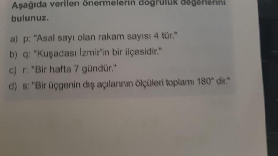 Aşağıda verilen önermelerin dogruluk degerlerini
bulunuz.
a) p: "Asal sayı olan rakam sayısı 4 tür."
b) q: "Kuşadası İzmir'in bir ilçesidir."
c) r: "Bir hafta 7 gündür."
d) s: "Bir üçgenin dış açılarının ölçüleri toplamı 180° dir."
