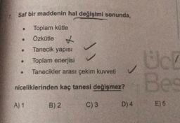 Saf bir maddenin hal değişimi sonunda,
Toplam kütle
Özkütle X
Tanecik yapısı
Toplam enerjisi
Tanecikler arası çekim kuvveti
Bes
niceliklerinden kaç tanesi değişmez?
A) 1
B) 2
C) 3
D) 4
E) 6