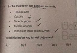 Saf bir maddenin hal değişimi sonunda,
Toplam kütle
Özkütle X
Tanecik yapısı
Toplam enerjisi
Tanecikler arası çekim kuvveti
Bes
niceliklerinden kaç tanesi değişmez?
A) 1
B) 2
C) 3
D) 4
E) 6
