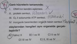 12.
8. Canlı hücrelerin tamamında;
DNA'nın kendini eşlemesi, X
1.
II. protein sentezi, Ribozan V
III. Oz li solunumla ATP sentezi, Mixtokando
IV. inorganik besinlerden organik besin sentezi Kloplast
olaylarından hangileri ayni organelde gerçek-
leştirilir?
A) Yalnız II B) I ve III C) Il ve IV
D) III ve IV E) II, III ve IV