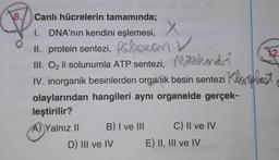 12.
8. Canlı hücrelerin tamamında;
DNA'nın kendini eşlemesi, X
1.
II. protein sentezi, Ribozan V
III. Oz li solunumla ATP sentezi, Mixtokando
IV. inorganik besinlerden organik besin sentezi Kloplast
olaylarından hangileri ayni organelde gerçek-
leştirilir?
A) Yalnız II B) I ve III C) Il ve IV
D) III ve IV E) II, III ve IV
