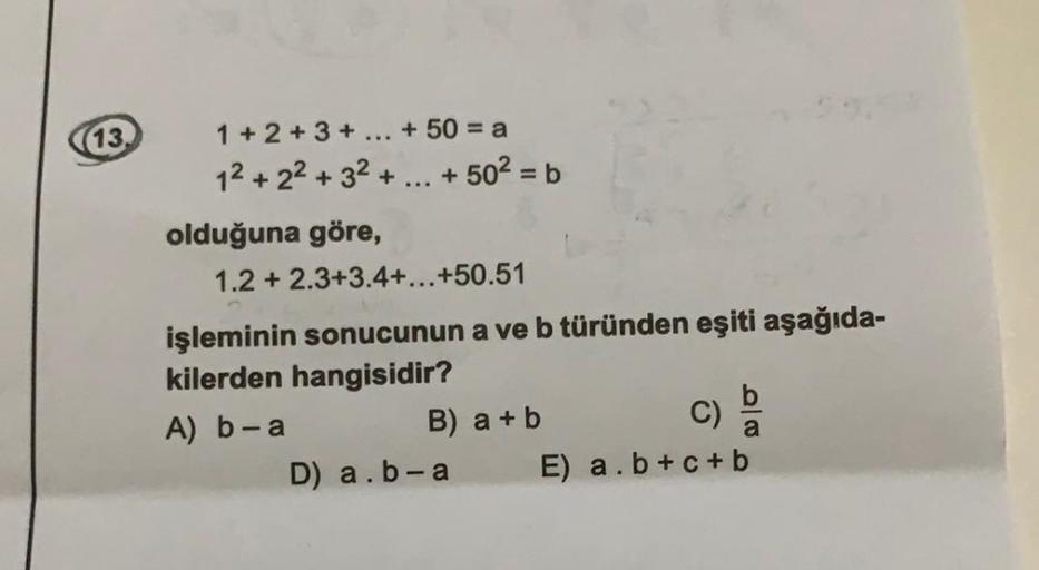 (13.
1 + 2 + 3 + ... + 50 = a
12 + 22 + 32 + ... + 502 = b
olduğuna göre,
1.2 + 2.3+3.4+...+50.51
işleminin sonucunun a ve b türünden eşiti aşağıda-
kilerden hangisidir?
b
A) b-a
B) a + b
C)
D) a.b-a E) a.b+c+ b
a