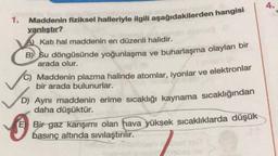 4.
Maddenin fiziksel halleriyle ilgili aşağıdakilerden hangisi
yanlıştır?
A) Katı hal maddenin en düzenli halidir.
B) Su döngüsünde yoğunlaşma ve buharlaşma olayları bir
arada olur.
Maddenin plazma halinde atomlar, iyonlar ve elektronlar
bir arada bulunurlar.
D) Aynı maddenin erime sıcaklığı kaynama sıcaklığından
daha düşüktür.
Bir gaz karışımı olan hava yüksek sıcaklıklarda düşük
basınç altında sıvılaştırılır.