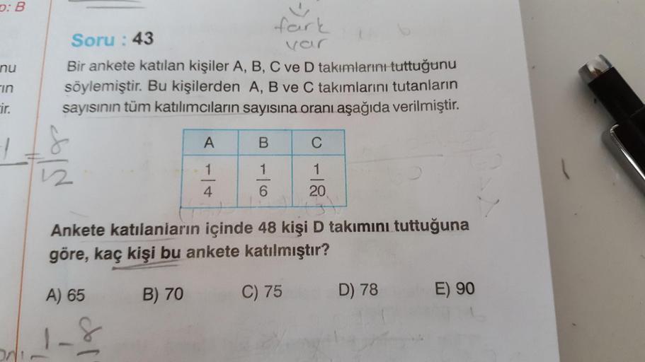 0:B
nu
fark
Soru: 43
var
Bir ankete katılan kişiler A, B, C ve D takımlarını tuttuğunu
söylemiştir. Bu kişilerden A, B ve C takımlarını tutanların
sayısının tüm katılımcıların sayısına oranı aşağıda verilmiştir.
in
ir.
A
B.
C
1
1
1
1
2
4.
6
20
Ankete katıl