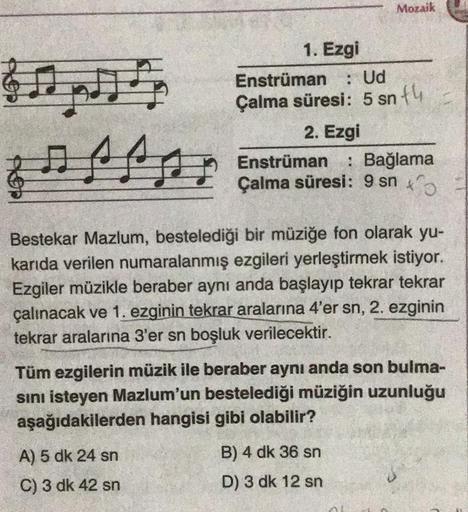 Mozaik
Gopi
: Ud
1. Ezgi
Enstrüman
Çalma süresi: 5 sn +4
2. Ezgi
Enstrüman : Bağlama
Çalma süresi: 9 snto
Bestekar Mazlum, bestelediği bir müziğe fon olarak yu-
karıda verilen numaralanmış ezgileri yerleştirmek istiyor.
Ezgiler müzikle beraber aynı anda ba