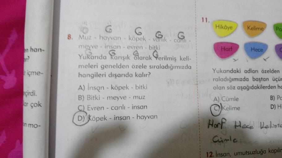 11.
Hikâye
Kelime
Pa
en han
Harf
Hece
x
ime-
G
8. Muz - hayvan - köpek - varlik - canlı
G G
meyve - insan evren - bitki
Yukarıda karışık Sarak Qerilmiş keli-
meleri genelden özele sıraladığımızda
hangileri dışarıda kalır?
A) Insan - köpek - bitki
B) Bitki