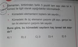 1. Elemanları, birbirinden farklı 5 pozitif tam sayı olan bir A
kümesi ile ilgili olarak aşağıdakiler bilinmektedir.
Kümedeki elemanların toplamı tek sayıdır.
Kümedeki ilk üç elemanın çarpımı çift sayı, geriye ka-
lan iki elemanın çarpımı tek sayıdır.
Buna göre, bu kümedeki sayıların kaç tanesi tek sayı-
dır?
A) 1
B) 2
C) 3
D) 4
E) 5