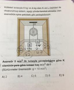 Kütleleri sırasıyla 6 kg ve. 4.kg olan.K ve L cisimleri ile
oluşturulmuş sistem, aşağı yönde hareket etmekte olan
asansörün içine şekildeki gibi yerleştirilmiştir.
K
ko
6 kg
Asansör 5 m/s2 lik ivmeyle yavaşladığına göre K
4 cisminin yere göre ivmesi kaç m/s2 dir?
(Sürtünmeler önemsizdir. g = 10 m/s2)
B) 4
A) 2
C) 6
D) 8
E) 9