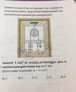 Kütleleri sırasıyla 6 kg ve. 4.kg olan.K ve L cisimleri ile
oluşturulmuş sistem, aşağı yönde hareket etmekte olan
asansörün içine şekildeki gibi yerleştirilmiştir.
K
ko
6 kg
Asansör 5 m/s2 lik ivmeyle yavaşladığına göre K
4 cisminin yere göre ivmesi kaç m/s2 dir?
(Sürtünmeler önemsizdir. g = 10 m/s2)
B) 4
A) 2
C) 6
D) 8
E) 9
