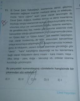 E
11. (1) Cevat Şakir Kabaağaçlı
, eserlerinde denizi, geçimini
denizden sağlayan insanları merkeze almış ve edebiyatı-
mizda "deniz çığırını" açan yazar olarak tanınmıştır. (II)
Cevat Şakir, doğaya, özellikle denize ve deniz insanlarına
duyduğu sevgiyi eserlerinde açıkça ortaya koymakta ve bu
unsurlara sıkça yer vermektedir. Bu nedenle eserlerin-
de genellikle olay, kişi, mekân gibi unsurlar arasında ciddi
benzerlikler olduğu görülmektedir. (IV) Çalışmamızda yaza-
rin "Gülen Ada" ve "Gülen Adam" adlı eserleri karşılaştır-
mali olarak incelenmiş, iki eser arasındaki benzerlikler
ortaya konulmaya çalışılmıştır. () Araştırmamızda inceledi-
ğimiz iki hikâyenin, yazarın birçok eserinde görüldüğü gibi
"deniz", "kara" karşıtlığına dayandığı ve bu kavramlara
bağlı olarak hikâyelerin deniz insani - kara insanı, neşe -
öfke, sevgi - para, doğa - teknoloji vb. zıtlıklar üzerine
kurulduğu görülmüştür.
Bu parçadaki numaralanmış cümlelerin hangisinde bir
çıkarımdan söz edilebilir?
A) V
B) IV
C)/11
D) II E)
Limit Yayınları