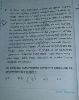 E
11. (1) Cevat Şakir Kabaağaçlı
, eserlerinde denizi, geçimini
denizden sağlayan insanları merkeze almış ve edebiyatı-
mizda "deniz çığırını" açan yazar olarak tanınmıştır. (II)
Cevat Şakir, doğaya, özellikle denize ve deniz insanlarına
duyduğu sevgiyi eserlerinde açıkça ortaya koymakta ve bu
unsurlara sıkça yer vermektedir. Bu nedenle eserlerin-
de genellikle olay, kişi, mekân gibi unsurlar arasında ciddi
benzerlikler olduğu görülmektedir. (IV) Çalışmamızda yaza-
rin "Gülen Ada" ve "Gülen Adam" adlı eserleri karşılaştır-
mali olarak incelenmiş, iki eser arasındaki benzerlikler
ortaya konulmaya çalışılmıştır. () Araştırmamızda inceledi-
ğimiz iki hikâyenin, yazarın birçok eserinde görüldüğü gibi
"deniz", "kara" karşıtlığına dayandığı ve bu kavramlara
bağlı olarak hikâyelerin deniz insani - kara insanı, neşe -
öfke, sevgi - para, doğa - teknoloji vb. zıtlıklar üzerine
kurulduğu görülmüştür.
Bu parçadaki numaralanmış cümlelerin hangisinde bir
çıkarımdan söz edilebilir?
A) V
B) IV
C)/11
D) II E)
Limit Yayınları
