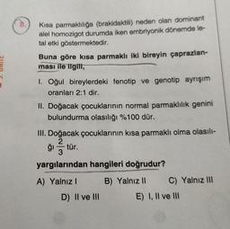 Kisa parmaklılığa (brakidaktili) neden olan dominant
alel homozigot durumda iken embriyonik dönemde le-
tal etki göstermektedir.
Buna göre kısa parmaklı iki bireyin çaprazlan-
ması ile ilgili,
I. Oğul bireylerdeki fenotip ve genotip ayrışım
oranları 2:1 dir.
II. Doğacak çocuklarının normal parmaklılık genini
bulundurma olasılığı %100 dür.
III. Doğacak çocuklarının kısa parmaklı olma olasılı-
2
ği -tür.
3
yargılarından hangileri doğrudur?
A) Yalnız
B) Yalnız 11 C) Yalnız III
E) I, II ve III
D) II ve III