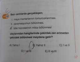 Bazı canlılarda gerçekleşen;
1. maya mantarlarının tomurcuklanması,
II. paramesyumun bölünmesi,
m. bitki hücrelerinin mitoz bölünmesi
olaylarından hangilerinde çekirdek zarı erimeden
çekirdek bölünmesi meydana gelir?
A) Yalnız
0
B) Yalnız II
C) I ve II
D) I ve in
E) II ve III
17
