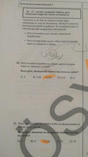 2016-ALES-Sonbahar/Sayısal 2
20. - 21. soruları aşağıdaki bilgilere göre
birbirinden bağımsız olarak cevaplayınız.
Tamamen su ile dolu üç özdeş kovadan
farklı
miktarlarda su, boş bir akvaryuma, akvaryum tamamen
dolmayacak şekilde boşaltılıyor. Bu kovalarda