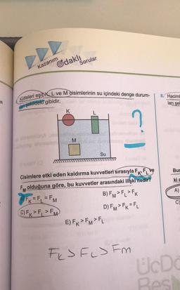 Kütleleri eşit K L ve M qisimlerinin su içindeki denge durum-
Kazanım
Gdaklı
Sorular
8. Haciml
ları şel
dari şekildeki gibidir.
K
M
Su
Bur
kia
A)
Cisimlere etki eden kaldırma kuvvetleri sırasıyla FK, FL ve
Fy olduğuna göre, bu kuvvetler arasındaki ilişki
nedir?
A) FK = F = FM
B) FM>FL>FK
C) FK > F, >F
D) FMFK=FL
M
E) FR>FMFL
C)
FkJ FLJ Fm
ÜcDe
Bes