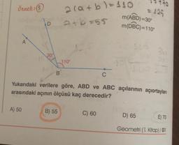 Örnek: 5
2(a+b)=110
atb=55
m(ABD)=30°
(
m(DBC)=110°
D
A
100
110°
B
C
Yukarıdaki verilere göre, ABD ve ABC açılarının açıortayları
arasındaki açının ölçüsü kaç derecedir?
A) 50
B) 55
C) 60
D) 65
E) 70
Geometri (1. Kitap) / 01