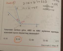 Örnek: 5
2(a+b)=110
atb=55
m(ABD)=30°
(
m(DBC)=110°
D
A
100
110°
B
C
Yukarıdaki verilere göre, ABD ve ABC açılarının açıortayları
arasındaki açının ölçüsü kaç derecedir?
A) 50
B) 55
C) 60
D) 65
E) 70
Geometri (1. Kitap) / 01
