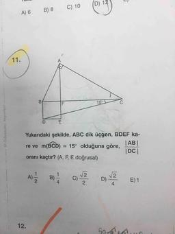 D) 12
B) 8
C) 10
A) 6
11.
A
B
15°
D
E
Güvender Yayinlar
Yukarıdaki şekilde, ABC dik üçgen, BDEF ka-
re ve m(BCD) = 15° olduğuna göre,
| AB
| DCI
oranı kaçtır? (A, F, E doğrusal)
A)
2
B)
C)
Lola
D) 2
D)
4
E)1
2
12
50
At