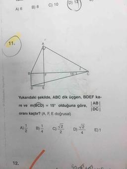 D) 12
B) 8
C) 10
A) 6
11.
A
B
15°
D
E
Güvender Yayinlar
Yukarıdaki şekilde, ABC dik üçgen, BDEF ka-
re ve m(BCD) = 15° olduğuna göre,
| AB
| DCI
oranı kaçtır? (A, F, E doğrusal)
A)
2
B)
C)
Lola
D) 2
D)
4
E)1
2
12
50
At
