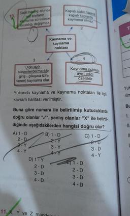 Kaynama ve kaynama noktası
1-Sabit basınç altında saf sıvıların kaynama süresince sıcaklığı değişmez.
2-Kapalı sabit hacimli kapalı kaplarda kaynama olmaz.
3-Dışa açık sistemlerde (madde giriş- çıkışına izin veren) kaynama olur.
4- Kaynama noktası ayırt edici özelliktir.
Yukarda kaynama ve kaynama noktaları ile ilgili kavram haritası verilmiştir.
Buna göre numara ile belirtilmiş kutuculuklardan doğru olanlara "+" yanlış olanlar "X" ile belirtildiğinde aşağıdakilerden hangisi doğru olur?
A) 1-D 2-D 3-Y 4-Y
B) 1-D 2-Y 3-Y 4-Y
C) 1-D 2-D 3-D 4-Y
D) 1-Y 2-D 3-D 4-D
E) 1-D 2-D 3-D 4-D