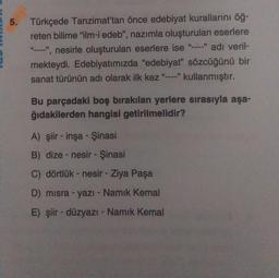 5. Türkçede Tanzimat'tan önce edebiyat kurallarını öğ-
reten bilime "ilm-i edeb", nazımla oluşturulan eserlere
"", nesirle oluşturulan eserlere ise "-" adı veril-
mekteydi. Edebiyatımızda "edebiyat” sözcüğünü bir
sanat türünün adı olarak ilk kez kullanmıştır.
Bu parçadaki boş bırakılan yerlere sırasıyla aşa-
ğıdakilerden hangisi getirilmelidir?
A) şiir - inşa - Şinasi
B) dize - nesir - Şinasi
C) dörtlük - nesir - Ziya Paşa
D) misra - yazı - Namık Kemal
E) şiir - düzyazı - Namik Kemal
