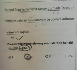 Tarımdaki gelişme hiçbir zaman durmadı. Tarım, in-
1
Il X
sanların daha iyi beslenmesini ve böylece nüfusun
artmasını sağladı.
IV
Bu-parçada numaralanmış sözcüklerden hangisi
isim-fiil değildir
A) I.
B) I.
C) III.
D) IV.