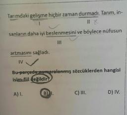 Tarımdaki gelişme hiçbir zaman durmadı. Tarım, in-
1
Il X
sanların daha iyi beslenmesini ve böylece nüfusun
artmasını sağladı.
IV
Bu-parçada numaralanmış sözcüklerden hangisi
isim-fiil değildir
A) I.
B) I.
C) III.
D) IV.
