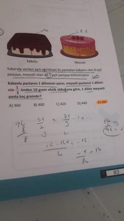 5x
Kakolu
Meyveli
Yukarıda verilen aynı ağırlıktaki iki pastadan kakaolu olan
8 eşit
parçaya, meyveli olan ife 5 eşit parçaya bölünmüştür.
Kakaolu pastanın 1 diliminin yarısı, meyveli pastanın 1 dilimi-
1
nin ünden 10 gram eksik olduğuna göre, 1 dilim meyveli
3
pasta kaç gramdır?
C) 420
E) 480
A) 360
B) 400
D) 440
5X
96
3
8
8
3
15-16x16
-16
83
