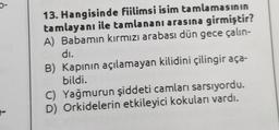 13. Hangisinde fiilimsi isim tamlamasının
tamlayanı ile ta mlananı arasına girmiştir?
A) Babamın kırmızı arabası dün gece çalın-
dı.
B) Kapının açılamayan kilidini çilingir aça-
bildi.
C) Yağmurun şiddeti camları sarsıyordu.
D) Orkidelerin etkileyici kokuları vardı.