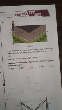 TYT
AYT
TESTO
3.
M
A
N
320 metre
Ayşe dikdörtgen biçimindeki yürüyüş parkurunda k noktasından
yürüşüye başlıyor. L noktasına uğrayıp oradan M noktasına ula-
şiyor.
INRI = 320 m, IKNI = 160 m, IMRI = 80 m
Yukarıda verilenlere göre, Ayşe'nin yürüyebileceği en kısa
yol kaç metredir?
P
D) 420
E) 480
C) 400
B) 380
A) 360
ac
/benimhocam
3
1024
69
Go
+
4.
6 m
2 m
15
