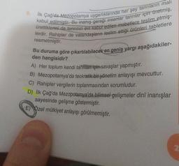 kabul edilmistir. Bu inanış gereği insanlar tanrılar için üretmiş,
ilk Çağ'da Mezopotamya uygarlıklarında her şey tanrıların mali
lerdir. Rahipler de vatandaşların teslim ettiği ürünleri tabletlere
ürettiklerini de tanrının evi kabul edilen mabetlere teslim etmiş-
Bu duruma göre çıkartılabilecek en geniş yargi aşağıdakiler-
resmetmiştir.
den hangisidir?
A) Her toplum kendi tannlar için savaşlar yapmıştır.
B) Mezopotamya'da teokratik bir yönetim anlayışı mevcuttur.
C) Rahipler vergilerin toplanmasından sorumludur.
D) İlk Çağ'da Mezopotamya'da bilimsel gelişmeler dinî inanışlar
sayesinde gelişme göstermiştir
.
E) Özel mülkiyet anlayışı görülmemiştir.
