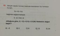 12. Gerçek sayılar kümesi üzerinde tanımlanan f(x) fonksiyo-
nu için,
f(x+9)=f(x)
bağıntısı sağlanmaktadır.
f(-3)+f(2)=6
olduğuna göre, f(-12)+f(15)+2.f(38) ifadesinin değeri
kaçtır?
A) -6
B) O
C) 6
D) 12
E) 24
