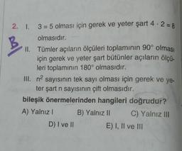 B
2. I. 3 = 5 olması için gerek ve yeter şart 4.2 = 8
olmasıdır.
II. Tümler açıların ölçüleri toplamının 90° olması
için gerek ve yeter şart bütünler açıların ölçü-
leri toplamının 180° olmasıdır.
III. n2 sayısının tek sayı olması için gerek ve ye-
ter şart n sayısının çift olmasıdır.
bileşik önermelerinden hangileri doğrudur?
A) Yalnız! B) Yalnız II C) Yalnız III
D) I ve II
E) I, II ve III
