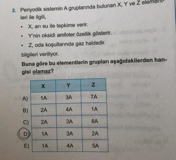 2. Periyodik sistemin A gruplarında bulunan X, Y ve Z
leri ile ilgili,
X, arı su ile tepkime verir.
Y'nin oksidi amfoter özellik gösterir.
Z, oda koşullarında gaz haldedir.
bilgileri veriliyor.
Buna göre bu elementlerin grupları aşağıdakilerden han-
gisi o