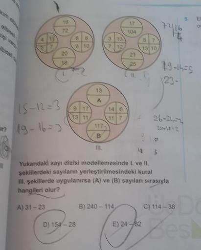 7216
89-1425
123-
A
15-12=3
ur? 19-167)
26-21-2
B
til.
Yukandaki sayı dizisi modellemesinde I ve II.
sekillerdeki sayıların yerleştirilmesindeki kural
III. sekillerde uygulanırsa (A) ve (B) sayılan sırasıyla
hangileri olur?
A) 31 - 23
B) 240 - 114
C) 114 -