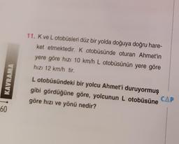 11. K ve L otobüsleri düz bir yolda doğuya doğru hare-
ket etmektedir. K otobüsünde oturan Ahmet'in
yere göre hızı 10 km/h L otobüsünün yere göre
hızı 12 km/h tir
8 ! KAVRAMA
L otobüsündeki bir yolcu Ahmet'i duruyormuş
gibi gördüğüne göre, yolcunun L otobüsüne
CAP
göre hızı ve yönü nedir?