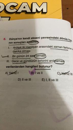 CAM
8. Dünya'nın kendi ekseni çevresindeki dönüş hızı
Ardışık iki meridyen arasındaki zaman farkının 4
nin sonuçları arasında,
1.
dakika olması
Hl. Bir günün 24 saat olması
III. Gece ve gündüzün birbirini ardalaması
verilenlerden hangileri bulunur?
A) Yali