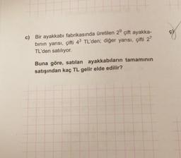 c) Bir ayakkabı fabrikasında üretilen 29 çift ayakka-
binin yarısı, çifti 43 TL'den; diğer yarısı, çifti 2?
TL'den satılıyor.
Buna göre, satılan ayakkabıların tamamının
satışından kaç TL gelir elde edilir?