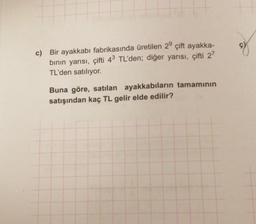 c) Bir ayakkabı fabrikasında üretilen 29 çift ayakka-
binin yarısı, çifti 43 TL'den; diğer yarısı, çifti 2?
TL'den satılıyor.
Buna göre, satılan ayakkabıların tamamının
satışından kaç TL gelir elde edilir?
